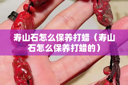 寿山石怎么保养打蜡（寿山石怎么保养打蜡的）