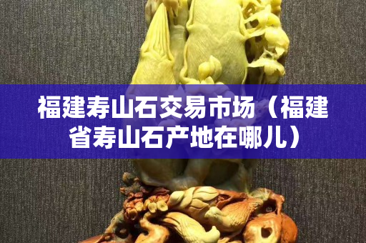 福建寿山石交易市场（福建省寿山石产地在哪儿）