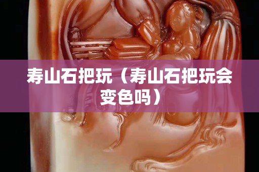 寿山石把玩（寿山石把玩会变色吗）