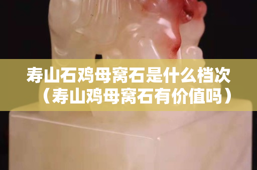 寿山石鸡母窝石是什么档次（寿山鸡母窝石有价值吗）