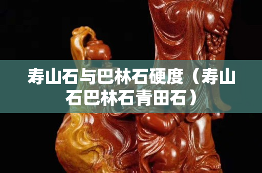 寿山石与巴林石硬度（寿山石巴林石青田石）