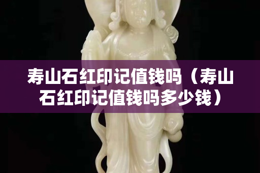 寿山石红印记值钱吗（寿山石红印记值钱吗多少钱）