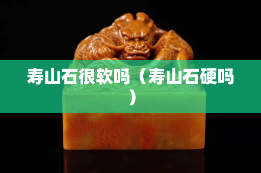 寿山石很软吗（寿山石硬吗）