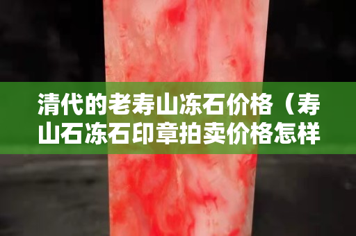 清代的老寿山冻石价格（寿山石冻石印章拍卖价格怎样）