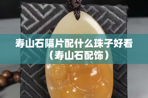寿山石隔片配什么珠子好看（寿山石配饰）