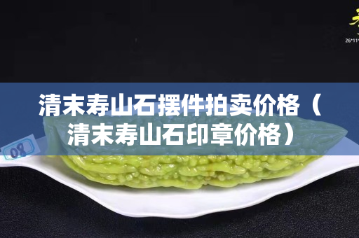 清末寿山石摆件拍卖价格（清末寿山石印章价格）