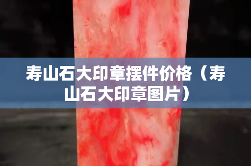 寿山石大印章摆件价格（寿山石大印章图片）