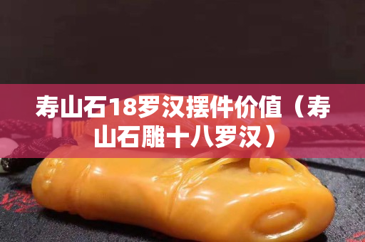 寿山石18罗汉摆件价值（寿山石雕十八罗汉）