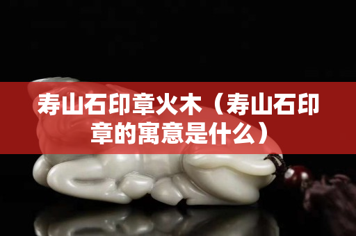 寿山石印章火木（寿山石印章的寓意是什么）