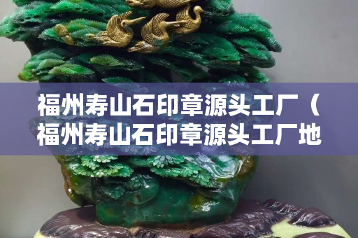 福州寿山石印章源头工厂（福州寿山石印章源头工厂地址）