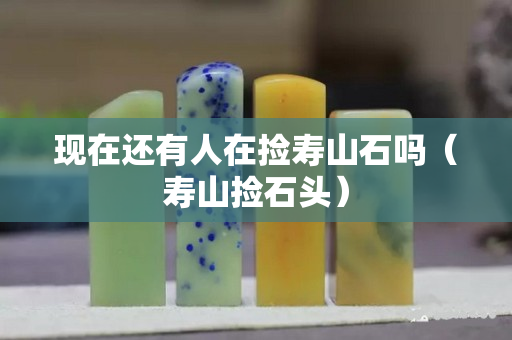 现在还有人在捡寿山石吗（寿山捡石头）