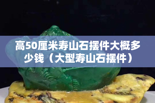 高50厘米寿山石摆件大概多少钱（大型寿山石摆件）