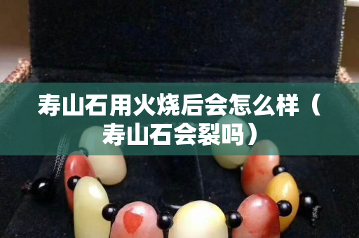 寿山石用火烧后会怎么样（寿山石会裂吗）