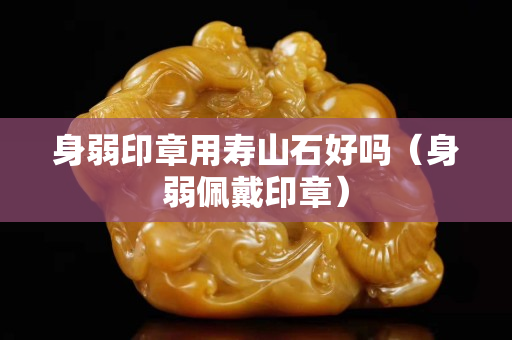 身弱印章用寿山石好吗（身弱佩戴印章）