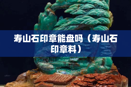 寿山石印章能盘吗（寿山石印章料）