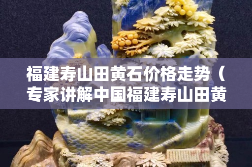 福建寿山田黄石价格走势（专家讲解中国福建寿山田黄石的价格）