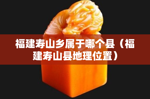 福建寿山乡属于哪个县（福建寿山县地理位置）
