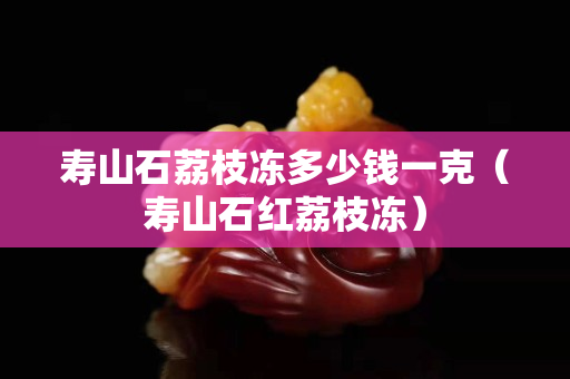 寿山石荔枝冻多少钱一克（寿山石红荔枝冻）
