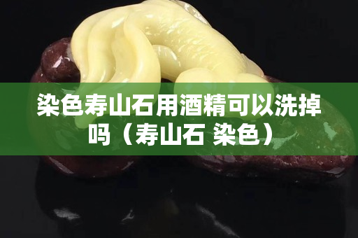 染色寿山石用酒精可以洗掉吗（寿山石 染色）