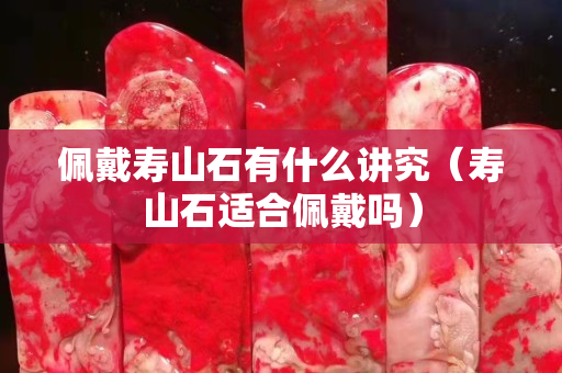 佩戴寿山石有什么讲究（寿山石适合佩戴吗）