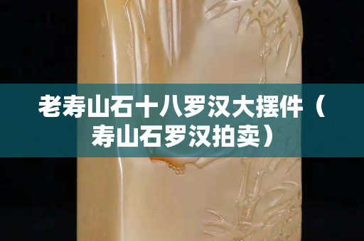 老寿山石十八罗汉大摆件（寿山石罗汉拍卖）