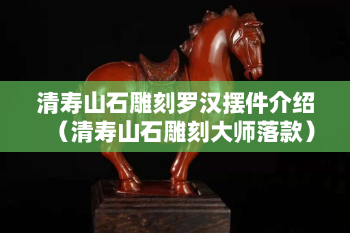 清寿山石雕刻罗汉摆件介绍（清寿山石雕刻大师落款）