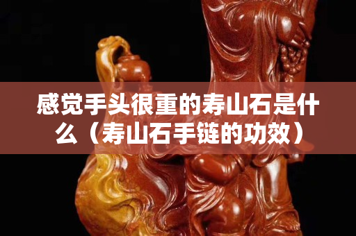 感觉手头很重的寿山石是什么（寿山石手链的功效）