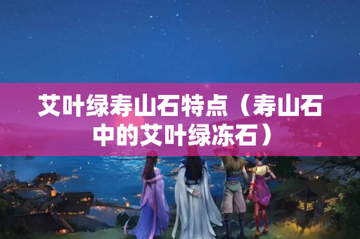 艾叶绿寿山石特点（寿山石中的艾叶绿冻石）