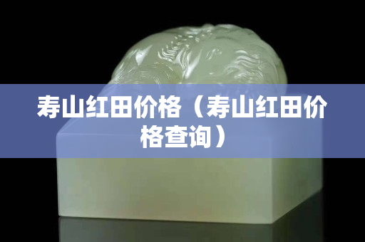 寿山红田价格（寿山红田价格查询）