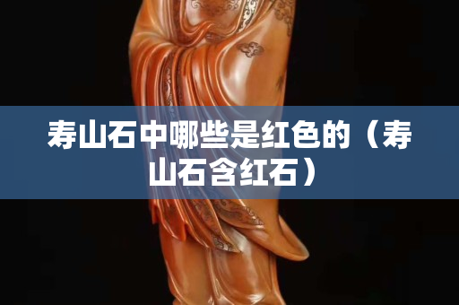 寿山石中哪些是红色的（寿山石含红石）