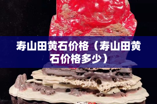 寿山田黄石价格（寿山田黄石价格多少）