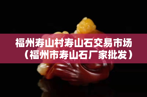 福州寿山村寿山石交易市场（福州市寿山石厂家批发）