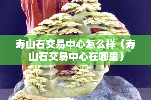 寿山石交易中心怎么样（寿山石交易中心在哪里）