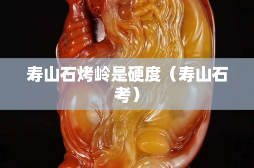 寿山石烤岭是硬度（寿山石考）