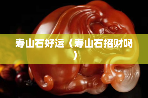 寿山石好运（寿山石招财吗）
