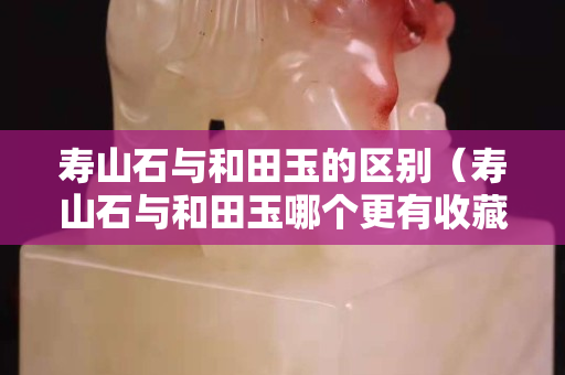 寿山石与和田玉的区别（寿山石与和田玉哪个更有收藏价值）