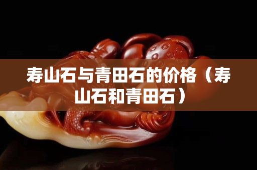 寿山石与青田石的价格（寿山石和青田石）
