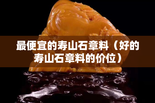 最便宜的寿山石章料（好的寿山石章料的价位）