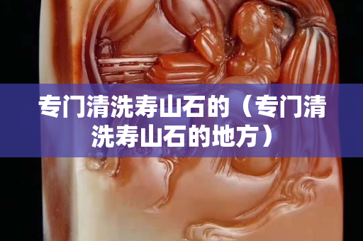 专门清洗寿山石的（专门清洗寿山石的地方）