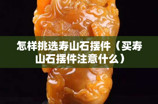 怎样挑选寿山石摆件（买寿山石摆件注意什么）