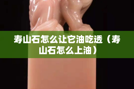 寿山石怎么让它油吃透（寿山石怎么上油）