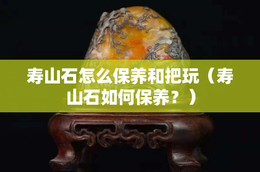 寿山石怎么保养和把玩（寿山石如何保养？）