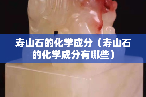 寿山石的化学成分（寿山石的化学成分有哪些）