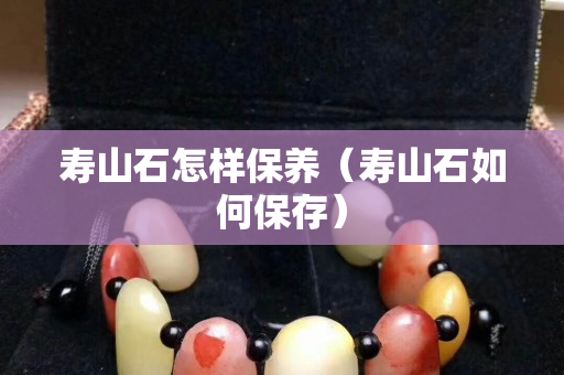 寿山石怎样保养（寿山石如何保存）