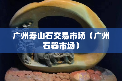 广州寿山石交易市场（广州石器市场）