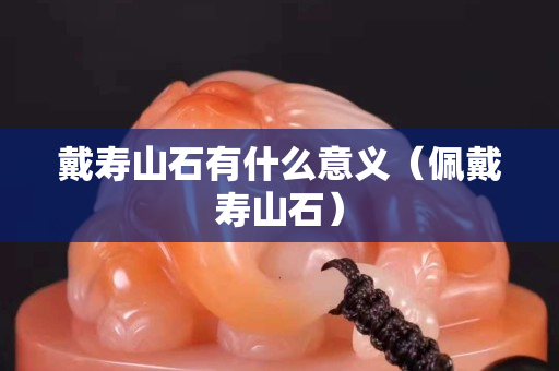 戴寿山石有什么意义（佩戴寿山石）