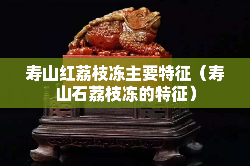 寿山红荔枝冻主要特征（寿山石荔枝冻的特征）