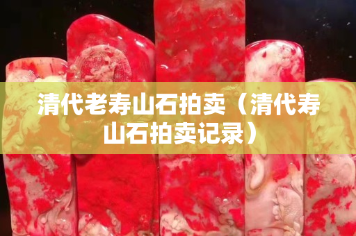 清代老寿山石拍卖（清代寿山石拍卖记录）