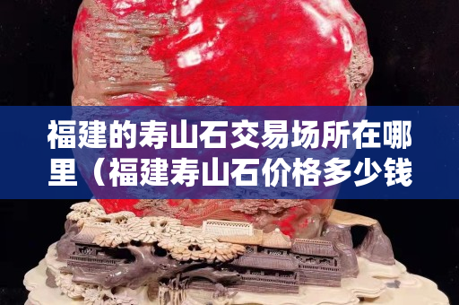 福建的寿山石交易场所在哪里（福建寿山石价格多少钱一克）