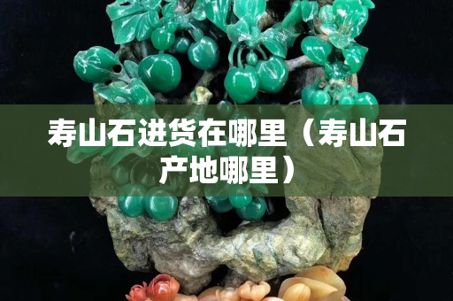 寿山石进货在哪里（寿山石产地哪里）